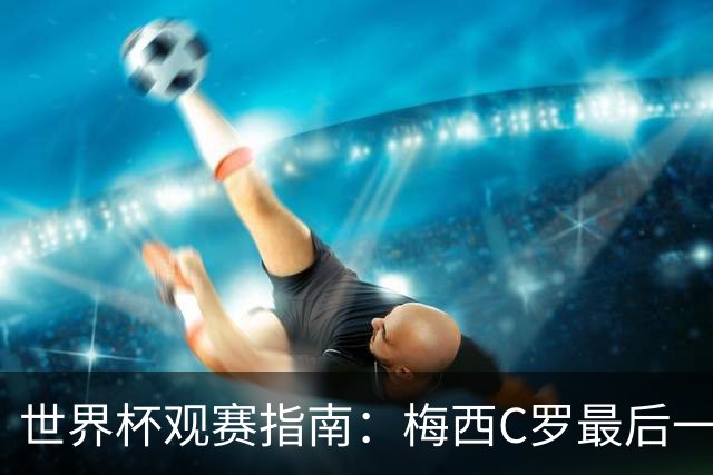 世界杯观赛指南：梅西C罗最后一舞 国足缺席依然满满中国元素