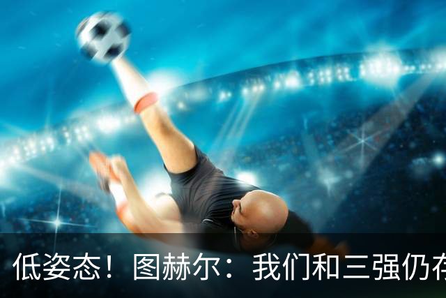 低姿态！图赫尔：我们和三强仍存在差距，今天我们要努力缩小差距