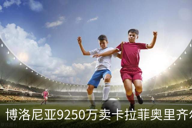 博洛尼亚9250万卖卡拉菲奥里齐尔克泽 只拿到50%