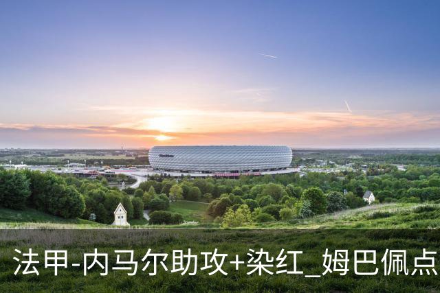法甲-内马尔助攻+染红 姆巴佩点球绝杀 巴黎2-1
