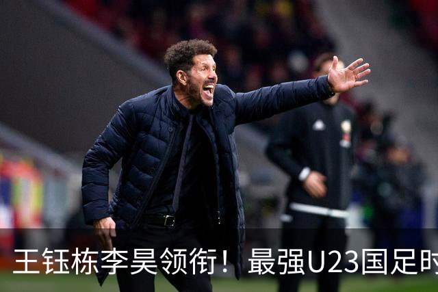 王钰栋李昊领衔！最强U23国足时隔半年再度合体，目标=亚运会夺冠