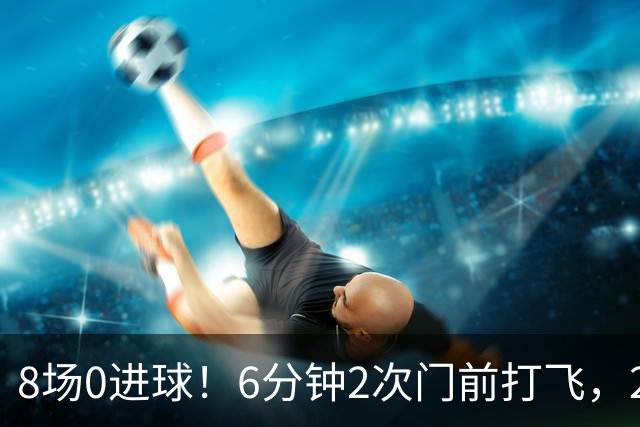 8场0进球！6分钟2次门前打飞，24岁巨星身价1.5亿欧，皇马还买不